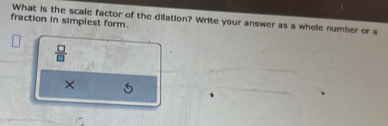 What is the scale factor of the dilation? Write your answer as a whole number or a 
fraction in simplest form.
 □ /□  