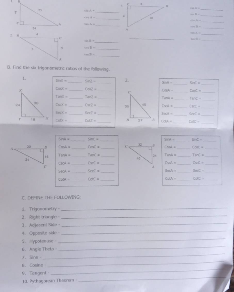 sin A=
_ sin A-
_
sin B=
cos A= _ 
_
tan A= _ 
_
cos A=
cos B=

_
tan A= _ 
_ sin B=
_
tan B=
_
cos B= _ 
_ tan B=
B. Find the six trigonometric ratios of the following. 
_ 
1. 
_
sin X= _ SinZ=
2.
SinA= _ sin C=
_
CosX= _ CosZ=
_
CosA= _ CosC=
TanX= _ TanZ= _
TanA= _ TanC= _
csc X= _ csc Z= _ CsoA= _ CscC=
_ 
_
SecX= _ Secz=
SecA= _ SecC= _
cot x= _ Cotz= _ cot A= _ CotC=
_
SinA= _ sin C= _
sin A= _ sin C=
_
CosA= _ CosC= _ CosA= _ CosC= _
TanA= _ TanC= _ TanA= _ TanC= _
CscA= _ CscC= _
CscA= _ CsoC= _
SecA= _ SecC= _
SecA= _ SecC= _
cot A= _ CotC= _ 
_
cot A= CotC _ 
C. DEFINE THE FOLLOWING: 
1. Trigonometry 
_ 
2. Right triangle - 
_ 
3.Adjacent Side - 
_ 
4. Opposite side - 
_ 
5. Hypotenuse - 
_ 
6. Angle Theta - 
_ 
7. Sine - 
_ 
8. Cosine- 
_ 
9. Tangent - 
_ 
10. Pythagorean Theorem - 
_