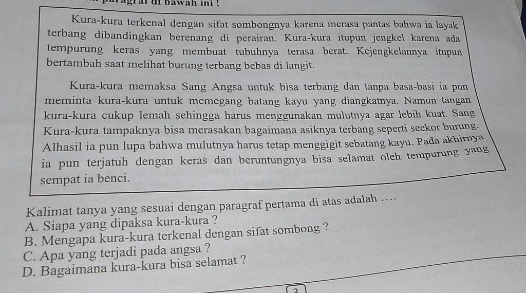 agral di bawah ini !
Kura-kura terkenal dengan sifat sombongnya karena merasa pantas bahwa ia layak
terbang dibandingkan berenang di perairan. Kura-kura itupun jengkel karena ada
tempurung keras yang membuat tubuhnya terasa berat. Kejengkelannya itupun
bertambah saat melihat burung terbang bebas di langit.
Kura-kura memaksa Sang Angsa untuk bisa terbang dan tanpa basa-basi ia pun
meminta kura-kura untuk memegang batang kayu yang diangkatnya. Namun tangan
kura-kura cukup lemah sehingga harus menggunakan mulutnya agar lebih kuat. Sang
Kura-kura tampaknya bisa merasakan bagaimana asiknya terbang seperti seekor burung.
Alhasil ia pun lupa bahwa mulutnya harus tetap menggigit sebatang kayu. Pada akhirnya
ia pun terjatuh dengan keras dan beruntungnya bisa selamat oleh tempurung yang
sempat ia benci.
Kalimat tanya yang sesuai dengan paragraf pertama di atas adalah ….
A. Siapa yang dipaksa kura-kura ?
B. Mengapa kura-kura terkenal dengan sifat sombong ?
C. Apa yang terjadi pada angsa ?
D. Bagaimana kura-kura bisa selamat ?