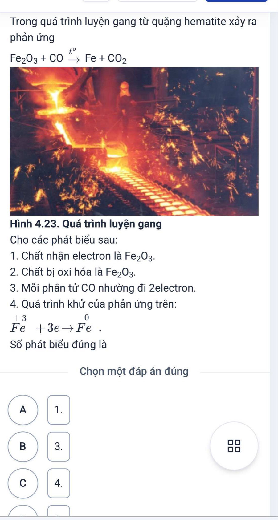 Trong quá trình luyện gang từ quặng hematite xảy ra
phản ứng
Fe_2O_3+COxrightarrow t^oFe+CO_2
Hình 4.23. Quá trình luyện gang
Cho các phát biểu sau:
1. Chất nhận electron là Fe_2O_3. 
2. Chất bị oxi hóa là Fe_2O_3. 
3. Mỗi phân tử CO nhường đi 2electron.
4. Quá trình khử của phản ứng trên:
^+3_(Fe)^(+3)+3eto Fe. 
Số phát biểu đúng là
Chọn một đáp án đúng
A 1.
B 3. =
C 4.