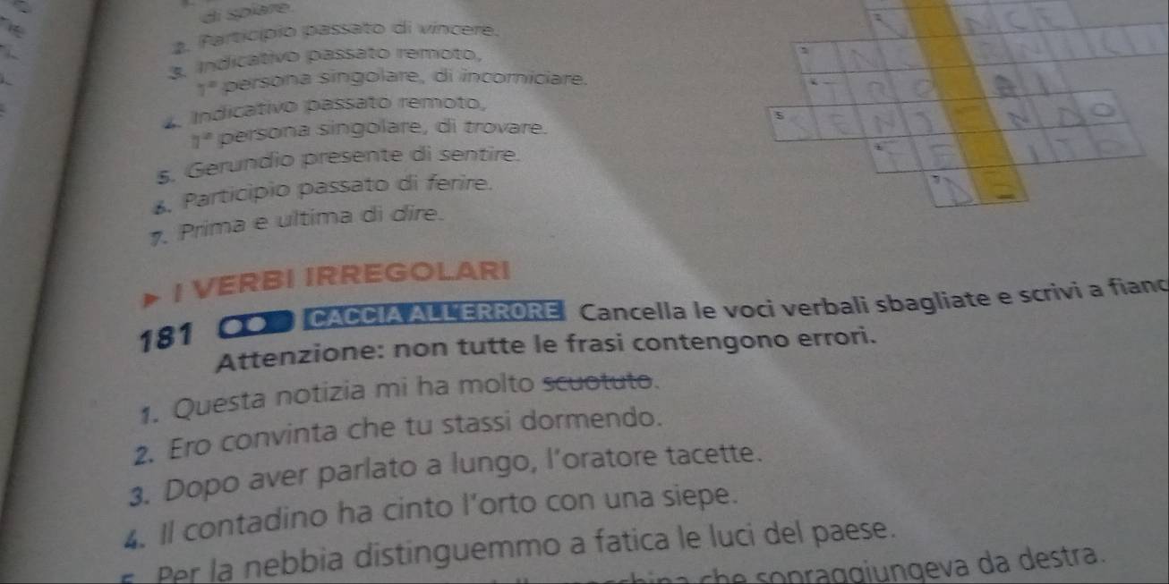 di spíare. 
2. Particípio passato di vincere. 
3. Indicativo passato remoto,
7° persona singolare, di incomniciare. 
4. Indicativo passato remoto, 
5
a^2 persona singolare, di trovare. 
5. Gerundio presente di sentire. 
6. Participio passato di ferire. 
1. Prima e ultima di dire. 
a I VERBI IRREGOLARI 
181 * CACCIA ALLERRORE Cancella le voci verbali sbagliate e scrivi a fiano 
Attenzione: non tutte le frasi contengono errori. 
1. Questa notizia mi ha molto scuotuto. 
2. Ero convinta che tu stassi dormendo. 
3. Dopo aver parlato a lungo, l’oratore tacette. 
4. Il contadino ha cinto l’orto con una siepe. 
Per la nebbia distinguemmo a fatica le luci del paese. 
ch p g e a da destra.