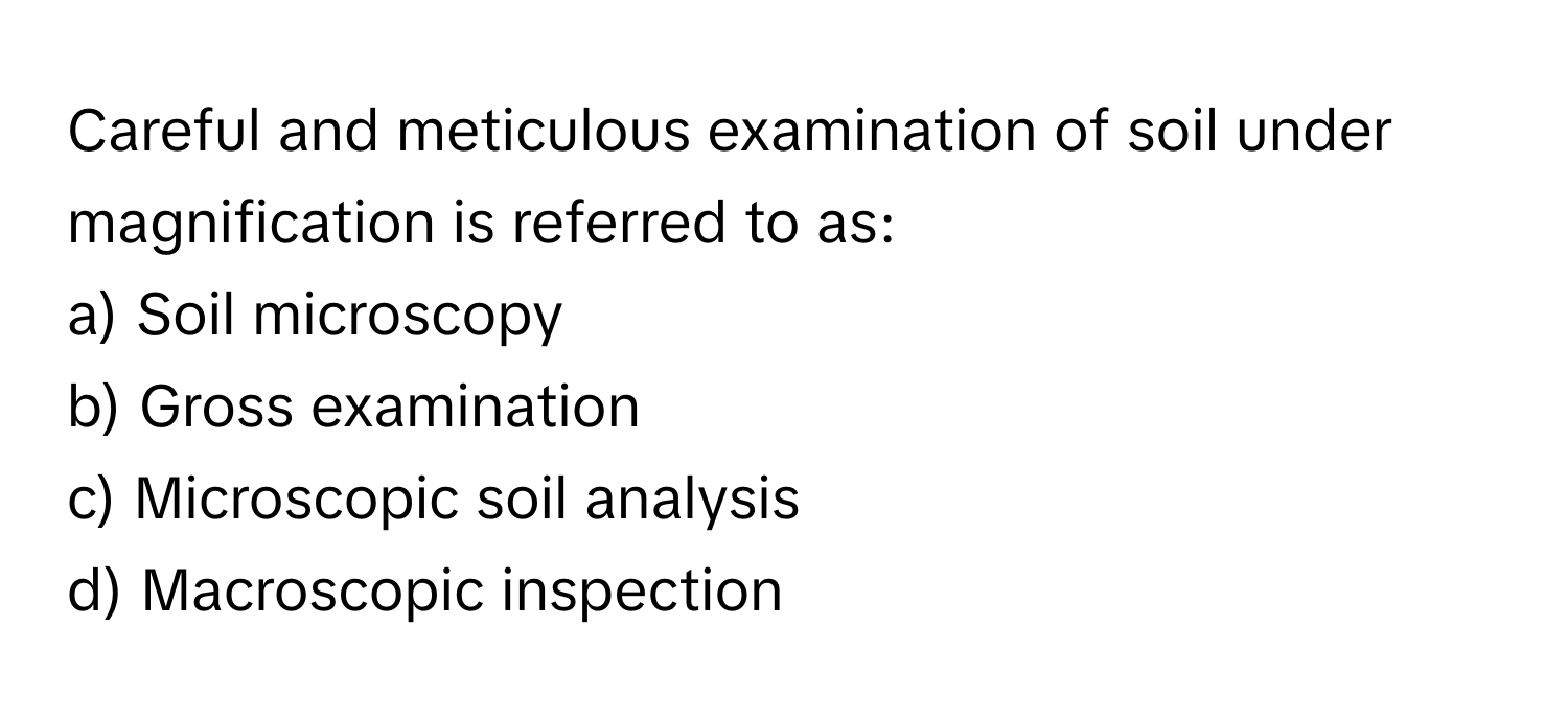 Careful and meticulous examination of soil under magnification is referred to as:

a) Soil microscopy
b) Gross examination
c) Microscopic soil analysis
d) Macroscopic inspection