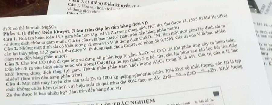 Bần 3. (1 điểm) Điền khuyết, (1 à
Câu 1. Hoà tan hoàn toàn 
và dung dịch chú
1 hi 1 6
Phần 3. (1 điểm) Điền khuyết. (Làm tròn đáp án đến hàng đơn vi) Câu 1. Hoà tan hoàn toàn 15,5 gam hỗn hợp Mg, Al và Zn trong dung dịch HCl dư, thu được 11,1555 lít khí H_2 ( 1kc)
d) X có thể là muối MgSO₄.
là ban nì
và đung dịch chứa m gam muối. Giá trị của m là bao nhiêu? (làm tròn đến hàng phần mười)
Câu 2. Nhủng một đinh sắt có khối lượng 12 gam vào V lit dung dịch CuSO₄ 1M. Sau một thời gian lấy đinh sắt ra
căn lại thấy năng 13,2 gam và thu được V lít dung dịch chứa CuSO₄ có nồng độ 0,25M. Giả trị của V là bao nhiều  đìh s
lọc kết
kết tùa, cân lại bình sau khi lọc kết tủa thảy ly ra h
Câu 3. Cho khí CO (dư) đi qua ống sử đựng 40 g hỗn hợp X gồm Al_2O_3 và CuO tới khi phản ứng xây ra hoàn toàn.
(làm tròn đến hàng phần mươi)
Dẫn khí đi ra vào bình chứa nước vôi trong (Ca(OH)_2) dư tạo thàn Al_2O trong X là a%. Giá trị của a là bao
5m)
càn
khổi lượng dung dịch tăng 1,6 gam. Thành phân phân trăm khối lượng
Câu 4. Một nhà máy luyện kim sản xuất Zn từ 1000 kg quặng sphalerite (chứa 70% ZnS về khổi lượng, còn lại là tạp
1、 K
nhiêu? (làm tròn đến hàng phần trăm)
chất không chứa kêm (zinc)) với hiệu suất cả quá trình đạt 90% theo sơ đồ: Zn° +c *ZnO  Zn. Khối lượng
Zn thu được là bao nhiêu kg? (làm tròn đến hàng đơn vị)
àl trác nghiệm
8. Mã đề thì