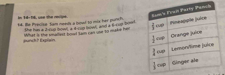 In 14-16, use the recipe.
14. Be Precise Sam needs a bowl to mix her punch.
She has a 2-cup bowl, a 4-cup bowl, and a 6-cup bowl. 
What is the smallest bowl Sam can use to make her
punch? Explain.