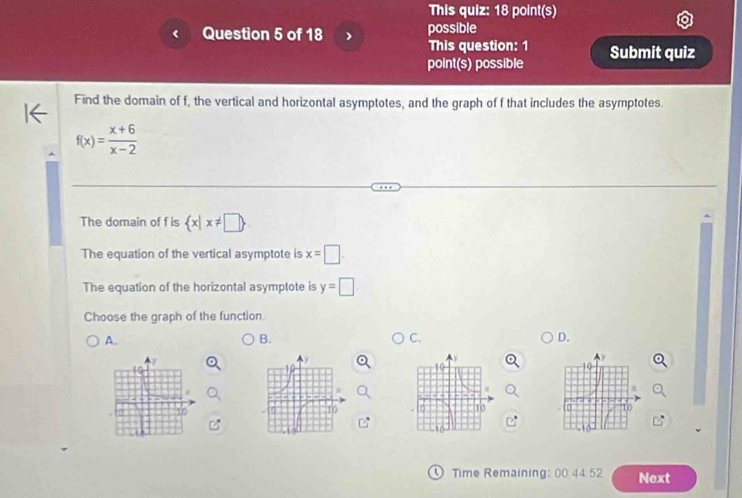 This quiz: 18 point(s)
Question 5 of 18 possible
This question: 1 Submit quiz
point(s) possible
Find the domain of f, the vertical and horizontal asymptotes, and the graph of f that includes the asymptotes.
f(x)= (x+6)/x-2 
The domain of f is  x|x!= □ 
The equation of the vertical asymptote is x=□.
The equation of the horizontal asymptote is y=□
Choose the graph of the function.
A.
B.
C.
D.
Time Remaining: 00 44 52 Next