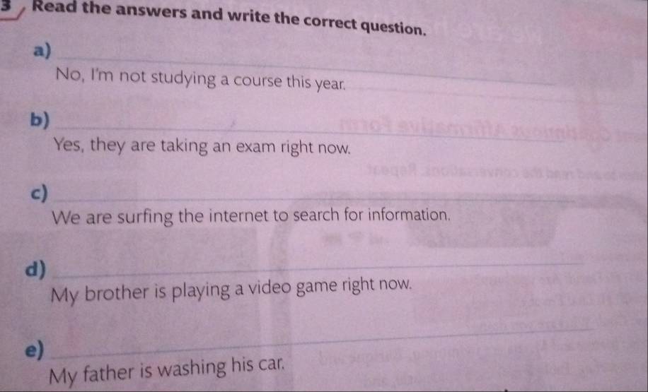 Read the answers and write the correct question. 
a) 
_ 
No, I'm not studying a course this year. 
_ 
_ 
_ 
b)_ 
Yes, they are taking an exam right now. 
c)_ 
We are surfing the internet to search for information. 
d) 
_ 
_ 
My brother is playing a video game right now. 
e) 
_ 
My father is washing his car.