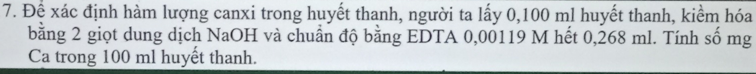 Để xác định hàm lượng canxi trong huyết thanh, người ta lấy 0,100 ml huyết thanh, kiểm hóa 
bằng 2 giọt dung dịch NaOH và chuẩn độ bằng EDTA 0,00119 M hết 0,268 ml. Tính số mg 
Ca trong 100 ml huyết thanh.