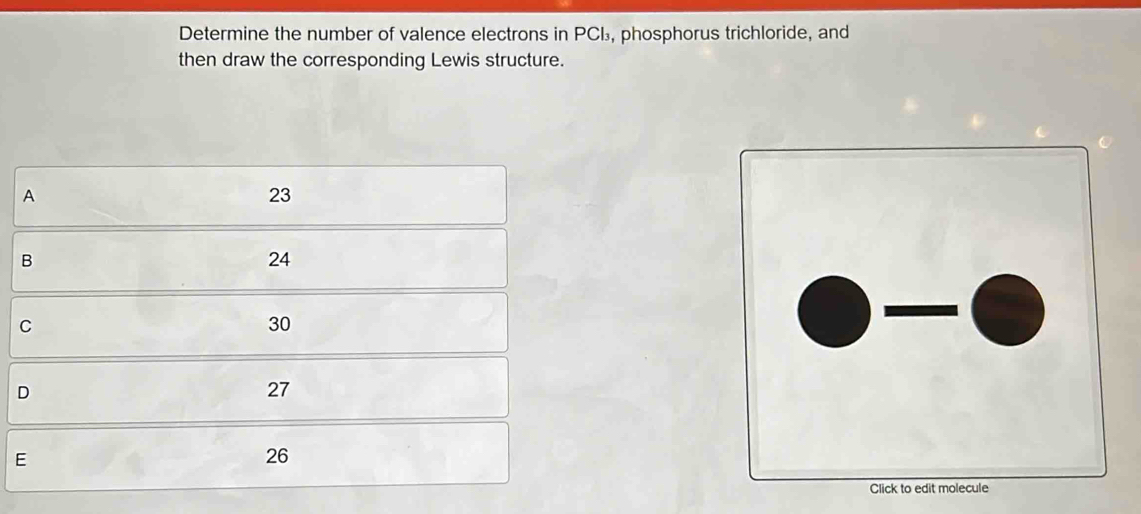 Determine the number of valence electrons in PCL, phosphorus trichloride, and
then draw the corresponding Lewis structure.
A
23
B
24
C
30
D
27
E
26