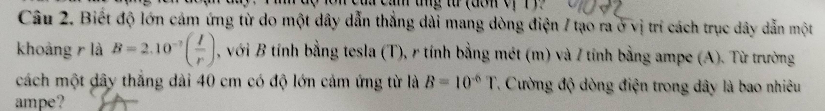 cua cảm tng từ (don v, 1 
Câu 2. Biết độ lớn cảm ứng từ do một dây dẫn thắng dài mang dòng điện 7 tạo ra ở vị trí cách trục dây dẫn một 
khoảng r là B=2.10^(-7)( I/r ) , với B tính bằng tesla (T), r tính bằng mét (m) và / tính bằng ampe (A). Từ trường 
cách một dây thắng dài 40 cm có độ lớn cảm ứng từ là B=10^(-6)T Cường độ dòng điện trong dây là bao nhiêu 
ampe?