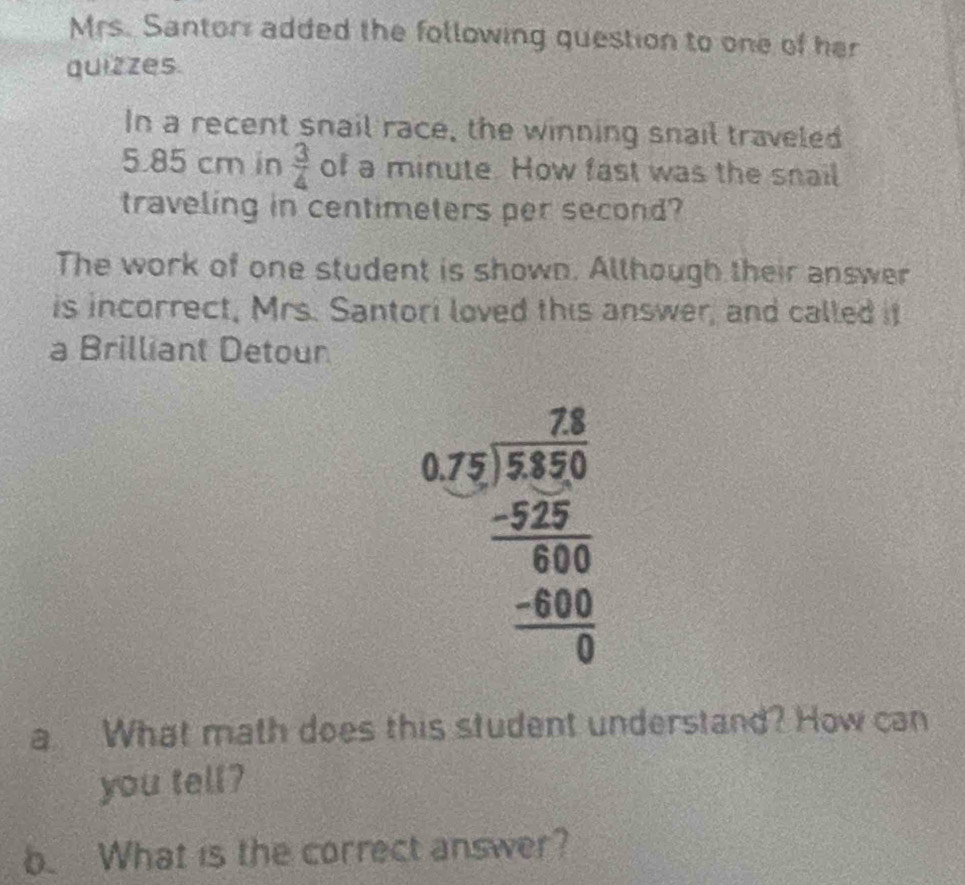 Mrs. Santor added the following question to one of her 
quizzes. 
In a recent snail race, the winning snail traveled
5 85 cm in  3/4  of a minute. How fast was the snail 
traveling in centimeters per second? 
The work of one student is shown. Although their answer 
is incorrect, Mrs. Santori loved this answer, and called it 
a Brilliant Detour
beginarrayr 78 6.2encloselongdiv 3encloselongdiv 30 -52 hline 600 hline 0endarray  
a What math does this student understand? How can 
you tell? 
b. What is the correct answer?