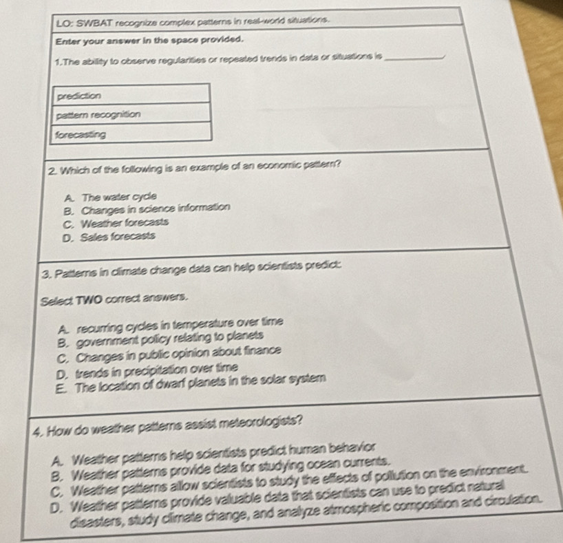 LO: SWBAT recognize complex patterns in real-world situations.
Enter your answer in the space provided.
1.The abillity to observe regularities or repeated trends in data or situations is _i
prediction
pattern recognition
forecasting
2. Which of the following is an example of an economic pattern?
A. The water cycle
B. Changes in science information
C. Weather forecasts
D. Sales forecasts
3. Patterns in climate change data can help scientists predict:
Select TWO correct answers.
A. recurring cycles in temperature over time
B. government policy relating to planets
C. Changes in public opinion about finance
D. trends in precipitation over time
E. The location of dwarf planets in the solar system
4. How do weather patterns assist meteorologists?
A. Weather patterns help scientists predict human behavior
B. Weather patterns provide data for studying ocean currents.
C. Weather patterns allow scientists to study the effects of pollution on the environment.
D. Weather patterns provide valuable data that scientists can use to predict natural
disasters, study climate change, and analyze atmospheric composition and circulation.