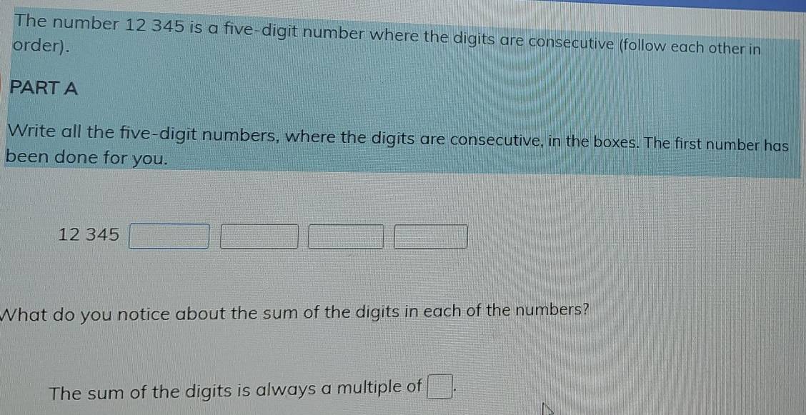 The number 12 345 is a five-digit number where the digits are consecutive (follow each other in 
order). 
PART A 
Write all the five-digit numbers, where the digits are consecutive, in the boxes. The first number has 
been done for you.
12 345 □ □ □ □
What do you notice about the sum of the digits in each of the numbers? 
The sum of the digits is always a multiple of □.