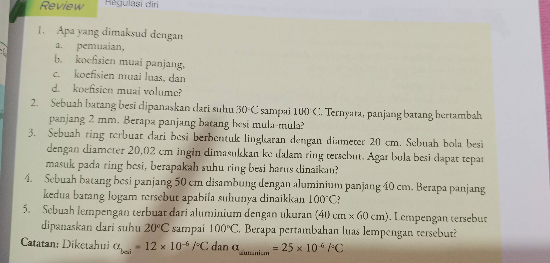 Review Regulasi diri
1. Apa yang dimaksud dengan

a. pemuaian,
b. koefisien muai panjang,
c. koefisien muai luas, dan
d. koefisien muai volume?
2. Sebuah batang besi dipanaskan dari suhu 30°C sampai 100°C. Ternyata, panjang batang bertambah
panjang 2 mm. Berapa panjang batang besi mula-mula?
3. Sebuah ring terbuat dari besi berbentuk lingkaran dengan diameter 20 cm. Sebuah bola besi
dengan diameter 20,02 cm ingin dimasukkan ke dalam ring tersebut. Agar bola besi dapat tepat
masuk pada ring besi, berapakah suhu ring besi harus dinaikan?
4. Sebuah batang besi panjang 50 cm disambung dengan aluminium panjang 40 cm. Berapa panjang
kedua batang logam tersebut apabila suhunya dinaikkan 100°C
5. Sebuah lempengan terbuat dari aluminium dengan ukuran (40cm* 60cm). Lempengan tersebut
dipanaskan dari suhu 20°C sampai 100°C. Berapa pertambahan luas lempengan tersebut?
Catatan: Diketahui alpha _besi=12* 10^(-6)/^circ Cdan alpha _aluminium=25* 10^(-6)/^circ C