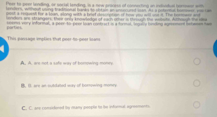 Peer to peer lending, or social lending, is a new process of connecting an individual borrower with
lenders, without using traditional banks to obtain an unsecured loan. As a potential borrower, you can
post a request for a loan, along with a brief description of how you will use it. The borrower and
lenders are strangers; their only knowledge of each other is through the website. Although the idea
seems very informal, a peer-to-peer loan contract is a formal, legally binding agreement between two
parties.
This passage implies that peer-to-peer loans
A. A. are not a safe way of borrowing money.
B. B. are an outdated way of borrowing money.
C. C. are considered by many people to be informal agreements.