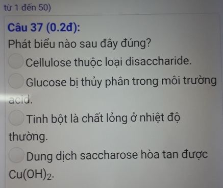 từ 1 đến 50) 
Câu 37 (0.2đ): 
Phát biểu nào sau đây đúng? 
Cellulose thuộc loại disaccharide. 
Glucose bị thủy phân trong môi trường 
acid. 
Tinh bột là chất lỏng ở nhiệt độ 
thường. 
Dung dịch saccharose hòa tan được
Cu(OH)_2.