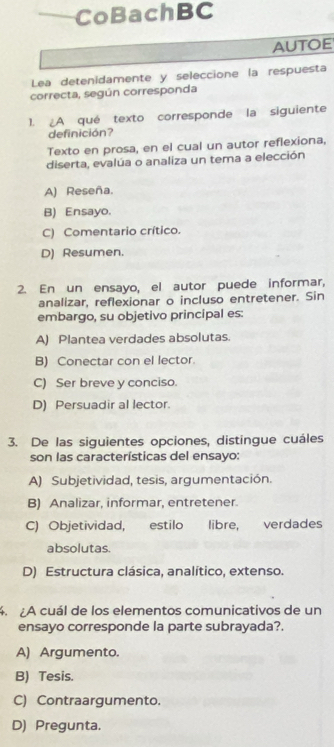 CoBachBC
AUTOE
Lea detenidamente y seleccione la respuesta
correcta, según corresponda
1. A qué texto corresponde la siguiente
definición?
Texto en prosa, en el cual un autor reflexiona,
diserta, evalúa o analiza un tema a elección
A) Reseña.
B) Ensayo.
C) Comentario crítico.
D) Resumen.
2. En un ensayo, el autor puede informar,
analizar, reflexionar o incluso entretener. Sin
embargo, su objetivo principal es:
A) Plantea verdades absolutas.
B) Conectar con el lector.
C) Ser breve y conciso.
D) Persuadir al lector.
3. De las siguientes opciones, distingue cuáles
son las características del ensayo:
A) Subjetividad, tesis, argumentación.
B) Analizar, informar, entretener.
C) Objetividad, estilo libre, verdades
absolutas.
D) Estructura clásica, analítico, extenso.
4. A cuál de los elementos comunicativos de un
ensayo corresponde la parte subrayada?.
A) Argumento.
B) Tesis.
C) Contraargumento.
D) Pregunta.