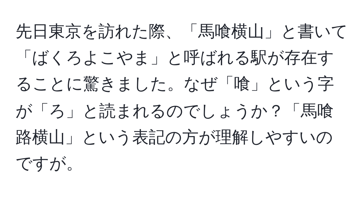 先日東京を訪れた際、「馬喰横山」と書いて「ばくろよこやま」と呼ばれる駅が存在することに驚きました。なぜ「喰」という字が「ろ」と読まれるのでしょうか？「馬喰路横山」という表記の方が理解しやすいのですが。