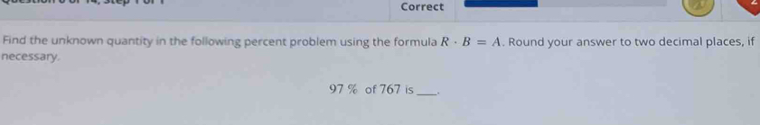 Correct 
Find the unknown quantity in the following percent problem using the formula R· B=A. Round your answer to two decimal places, if 
necessary.
97 % of 767 is _.