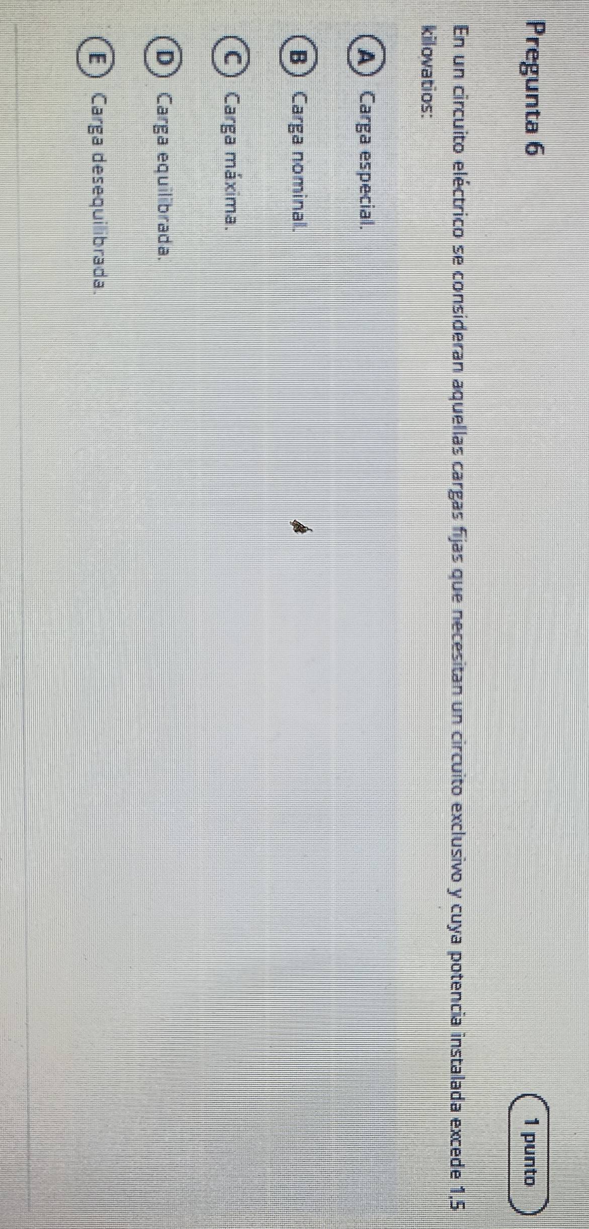 Pregunta 6 1 punto
En un circuito eléctrico se consideran aquellas cargas fijas que necesitan un circuito exclusivo y cuya potencia instalada excede 1,5
kilovatios:
A Carga especial.
B) Carga nominal.
C) Carga máxima.
D) Carga equilibrada.
E) Carga desequilibrada.