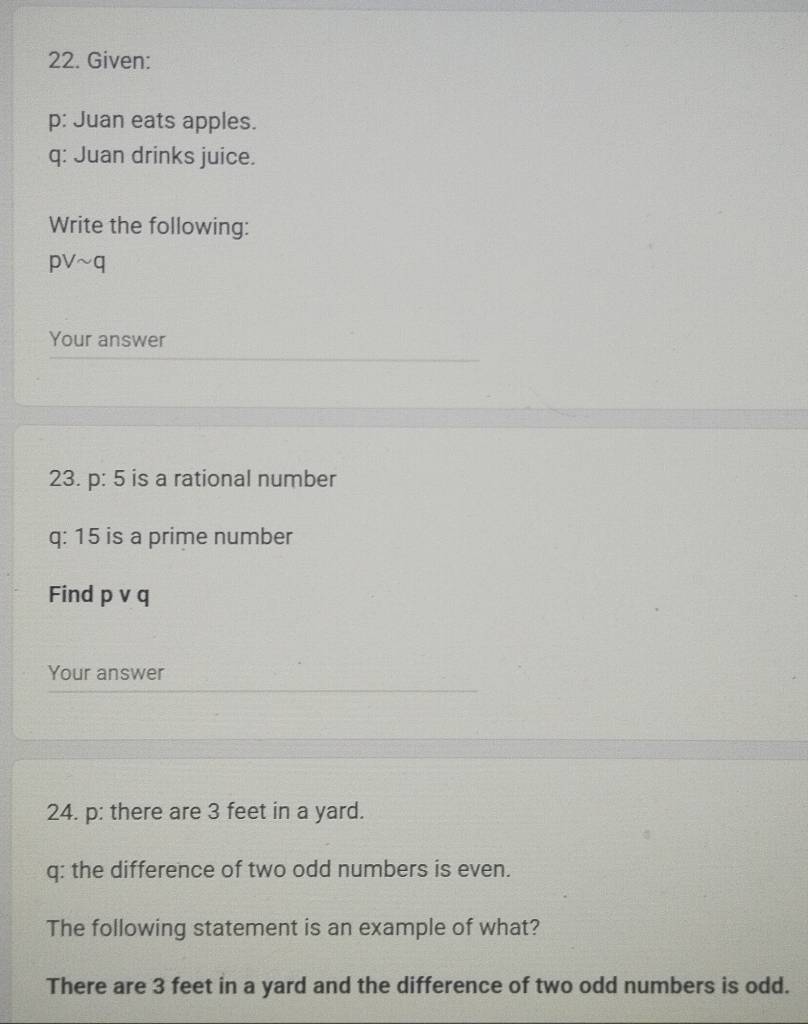 Given: 
p: Juan eats apples. 
q: Juan drinks juice. 
Write the following:
pvee sim q
Your answer 
23. p:5 is a rational number 
q: 15 is a prime number 
Find pvee q
Your answer 
24. p: there are 3 feet in a yard. 
q: the difference of two odd numbers is even. 
The following statement is an example of what? 
There are 3 feet in a yard and the difference of two odd numbers is odd.