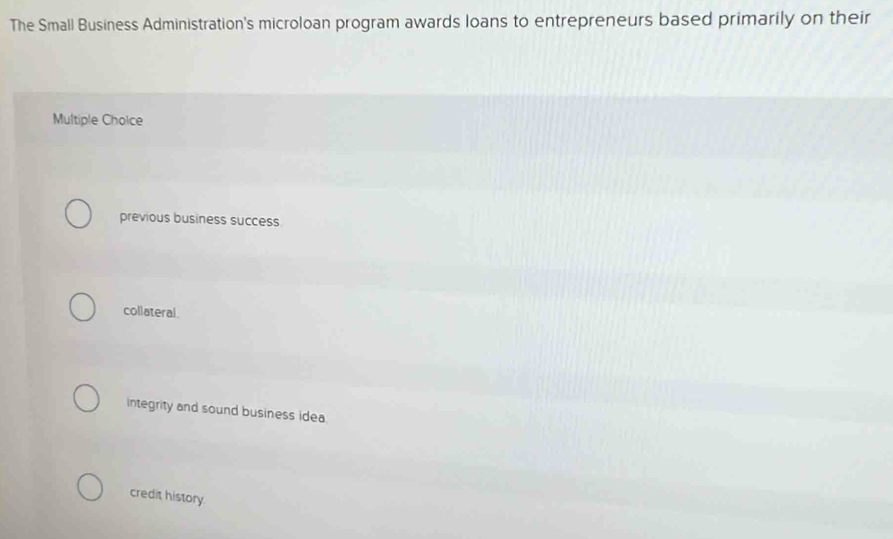 The Small Business Administration's microloan program awards loans to entrepreneurs based primarily on their
Multiple Cholce
previous business success
collateral.
integrity and sound business idea
credit history.