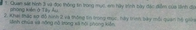 Quan sát hình 3 và đọc thông tin trong mục, em hãy trình bày đặc điểm của lãnh địa 
phòng kiến ở Tây Âu. 
2. Khai thác sơ đồ hình 2 và thông tin trong mục, hãy trình bày mối quan hệ giữa 
lãnh chúa và nông nô trong xã hội phong kiến