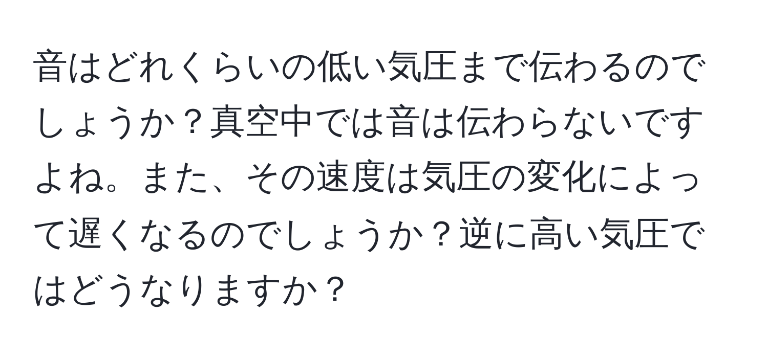 音はどれくらいの低い気圧まで伝わるのでしょうか？真空中では音は伝わらないですよね。また、その速度は気圧の変化によって遅くなるのでしょうか？逆に高い気圧ではどうなりますか？