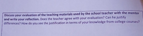 Discuss your evaluation of the teaching materials used by the school teacher with the mentor 
and write your reflection. Does the teacher agree with your evaluation? Can he justify 
differences? How do you see the justification in terms of your knowledge from college courses?