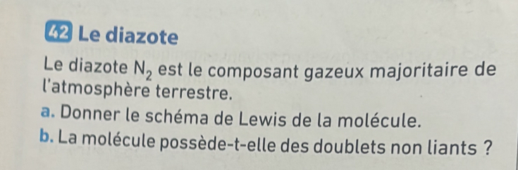 Le diazote 
Le diazote N_2 est le composant gazeux majoritaire de 
l'atmosphère terrestre. 
a. Donner le schéma de Lewis de la molécule. 
b. La molécule possède-t-elle des doublets non liants ?