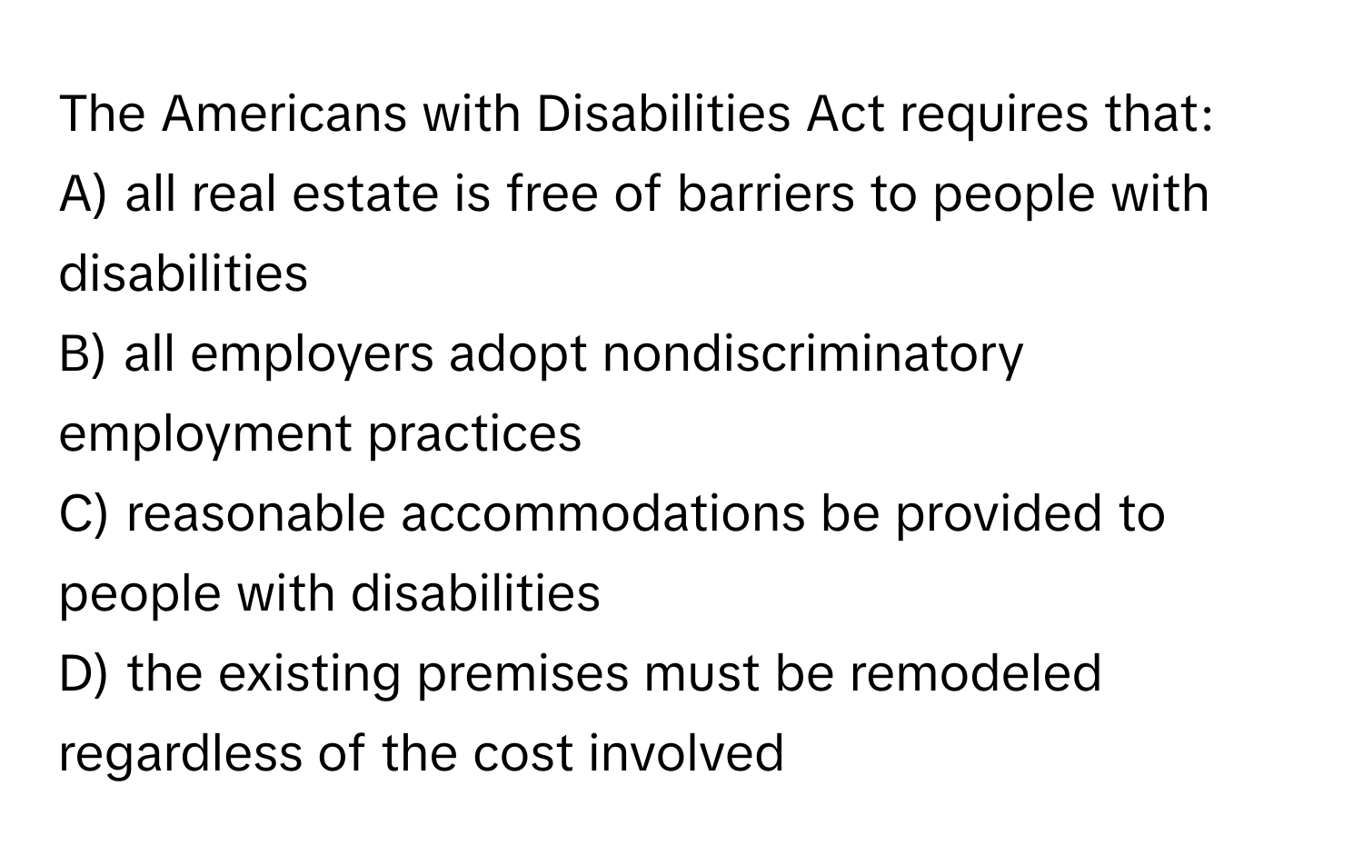 The Americans with Disabilities Act requires that:

A) all real estate is free of barriers to people with disabilities
B) all employers adopt nondiscriminatory employment practices
C) reasonable accommodations be provided to people with disabilities
D) the existing premises must be remodeled regardless of the cost involved