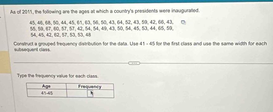 As of 2011, the following are the ages at which a country's presidents were inaugurated.
45, 46, 68, 50, 44, 45, 61, 63, 56, 50, 43, 64, 52, 43, 59, 42, 66, 43,
55, 59, 67, 60, 57, 57, 42, 54, 54, 49, 43, 50, 54, 45, 53, 44, 65, 59,
54, 45, 42, 62, 57, 53, 53, 48
Construct a grouped frequency distribution for the data. Use 41 - 45 for the first class and use the same width for each 
subsequent class. 
Type the frequency value for each class.