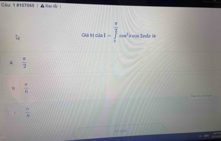 1 #107065 Báo lỗi
Giá trị của I=∈tlimits _0^((frac π)2)cos^2xcos 2xdx là:
A  π /2 
B  π /6 
Đáp án của bạn
C  π /8 
BÓ QUA
3:43 PM
ENG 2/15/202