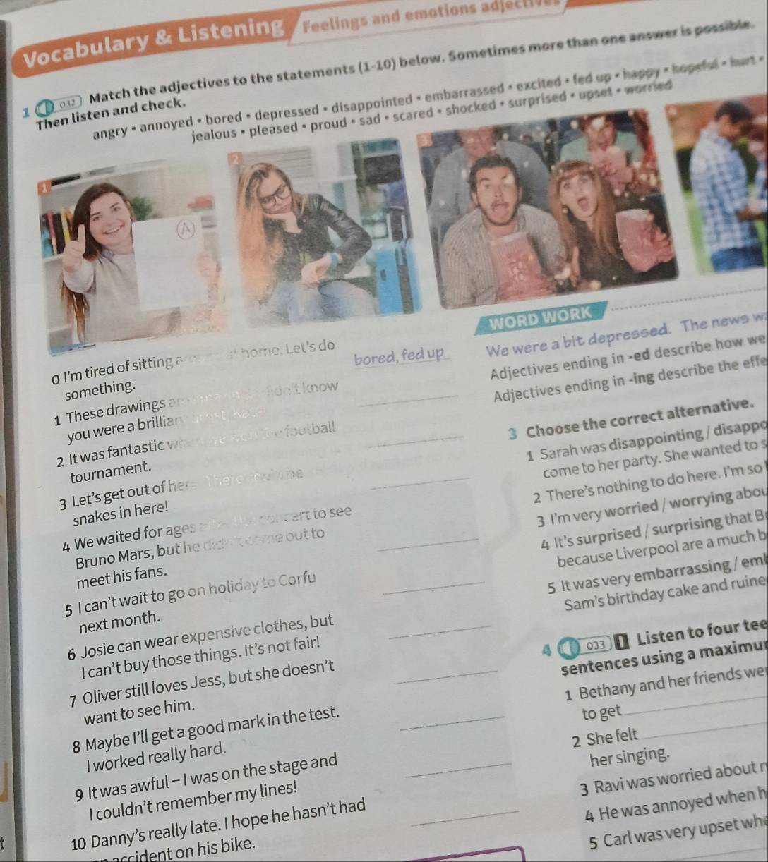 Vocabulary & Listening Feelings and emotions adjec t 
Match the adjectives to the statements (1-10) below. Sometimes more than one answer is possible.
angry • annoyed • bored • depressed disappointed embarrassed < excited > fed up happy < hopeful < hurt <
prised < upset + worried
bored, fed upWe were a bit depressed. The news w
0 I'm tired of sitting 2
Adjectives ending in -ed describe how we
something.
lidn'tknow
2 It was fantastic w e football __Adjectives ending in -ing describe the effe
1 These drawings a
3 Choose the correct alternative.
you were a brillia
1 Sarah was disappointing / disappo
tournament.
The
come to her party. She wanted to s
3 Let's get out of he
snakes in here!
Bruno Mars, but he dide't come out to _2 There’s nothing to do here. I’m so
4 We waited for ages afte tet concert to see_
meet his fans. 3 I'm very worried / worrying abou
5 I can’t wait to go on holiday to Corfu _4 It's surprised / surprising that B
next month. because Liverpool are a much b
6 Josie can wear expensive clothes, but _5 It was very embarrassing / eml
I can’t buy those things. It’s not fair! Sam’s birthday cake and ruine
A a 033 Listen to four tee
sentences using a maximur
7 Oliver still loves Jess, but she doesn’t_
1 Bethany and her friends we
_
want to see him.
8 Maybe I’ll get a good mark in the test._
to get
_
2 She felt
I worked really hard.
9 It was awful - I was on the stage and_
her singing.
3 Ravi was worried about n
I couldn’t remember my lines!
10 Danny’s really late. I hope he hasn’t had_
4 He was annoyed when h
accident on his bike.
5 Carl was very upset wh