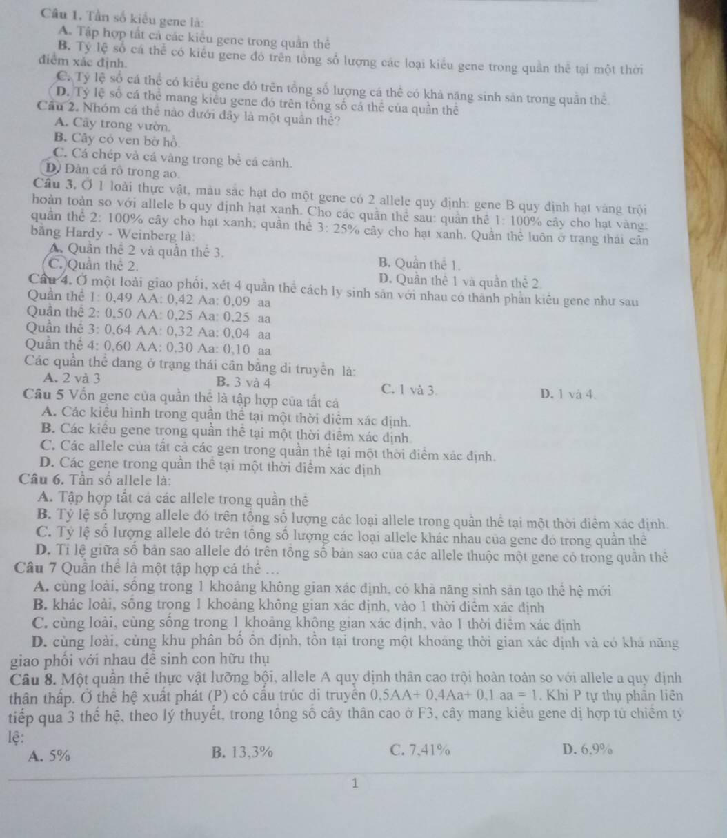 Cầu 1. Tần số kiểu gene là:
A. Tập hợp tất cả các kiểu gene trong quân thể
B. Ty lệ số cá thể có kiểu gene đó trên tổng số lượng các loại kiểu gene trong quần thể tại một thời
điểm xác định.
C. Tỷ lệ số cá thể có kiểu gene đó trên tổng số lượng cá thể có khả năng sinh sản trong quân thể
D. Tỷ lệ số cá thể mang kiểu gene đó trên tổng số cá thể của quần thể
Cầu 2. Nhóm cá thể nào dưới đây là một quân thể?
A. Cây trong vườn.
B. Cây cỏ ven bờ hồ
C. Cá chép và cá vàng trong bề cá cảnh.
D) Đàn cá rỗ trong ao.
Câu 3, Ở 1 loài thực vật, màu sắc hạt do một gene có 2 allele quy định: gene B quy định hạt vàng trội
hoàn toàn so với allele b quy định hạt xanh. Cho các quần thể sau: quân thể 1:100% cây cho hạt vàng.
quần thể 2: 100% cây cho hạt xanh; quần thể 3:25° % cây cho hạt xanh. Quần thể luôn ở trạng thái cân
băng Hardy - Weinberg là:
A. Quần thể 2 và quần thể 3. B. Quần thể 1.
C. Quần thể 2. D. Quần thể 1 và quần thể 2
Câu 4. Ở một loài giao phối, xét 4 quần thể cách ly sinh sản với nhau có thành phản kiểu gene như sau
Quần thể : 1: 0,49 AA: 0,42 Aa: 0,09 aa
Quân thể 2: 0,50 AA: 0,25 Aa: 0,25 aa
Quần thể 3: 0,64 AA: 0,32 Aa: 0,04 aa
Quần thể 4: 0,60 AA: 0,30 Aa: 0,10 aa
Các quần thể đang ở trạng thái cân băng di truyền là:
A. 2 và 3 B. 3 và 4 C. 1 và 3. D. 1 và 4.
Cầu 5 Vốn gene của quần thể là tập hợp của tất cá
A. Các kiều hình trong quần thể tại một thời diểm xác định.
B. Các kiểu gene trong quần thể tại một thời điểm xác định
C. Các allele của tất cả các gen trong quần thể tại một thời điểm xác định.
D. Các gene trong quần thể tại một thời diểm xác định
Câu 6. Tân số allele là:
A. Tập hợp tất cá các allele trong quần thể
B. Tỷ lệ số lượng allele đó trên tổng số lượng các loại allele trong quần thể tại một thời điêm xác định
C. Tỷ lệ số lượng allele đó trên tổng số lượng các loại allele khác nhau của gene đó trong quần thê
D. Tỉ lệ giữa số bản sao allele đó trên tông số bản sao của các allele thuộc một gene có trong quân thể
Câu 7 Quân thể là một tập hợp cá thể ...
A. cùng loài, sông trong 1 khoảng không gian xác định, có khả năng sinh sản tạo thể hệ mới
B. khác loài, sông trong 1 khoảng không gian xác định, vào 1 thời điểm xác định
C. cùng loài, cùng sông trong 1 khoảng không gian xác định, vào 1 thời điểm xác định
D. cùng loài, cùng khu phân bồ ôn định, tôn tại trong một khoáng thời gian xác định và có khả năng
giao phối với nhau đê sinh con hữu thụ
Câu 8. Một quần thể thực vật lưỡng bội, allele A quy định thân cao trội hoàn toàn so với allele a quy định
thân thập. Ở thể hệ xuất phát (P) có câu trúc di truyên 0, 5AA+0,4Aa+0,1aa=1. Khi P tự thụ phân liên
tiếp qua 3 thế hệ, theo lý thuyết, trong tổng số cây thân cao ở F3, cây mang kiêu gene dị hợp tử chiếm tỷ
lệ:
A. 5% B. 13,3% C. 7,41% D. 6.9%
1