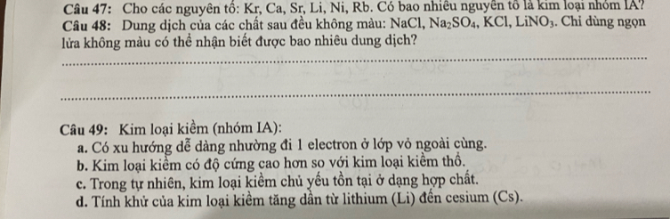 Cho các nguyên tổ: Kr, Ca, Sr, Li, Ni, Rb. Có bao nhiêu nguyên tổ là kim loại nhỏm IA?
Câu 48: Dung dịch của các chất sau đều không màu: NaCl, Na_2SO_4, KCl, LiNO_3. Chỉ dùng ngọn
_
lửa không màu có thể nhận biết được bao nhiêu dung dịch?
_
Câu 49: Kim loại kiềm (nhóm IA):
a. Có xu hướng dễ dàng nhường đi 1 electron ở lớp vỏ ngoài cùng.
b. Kim loại kiểm có độ cứng cao hơn so với kim loại kiềm thổ.
c. Trong tự nhiên, kim loại kiềm chủ yếu tồn tại ở dạng hợp chất.
d. Tính khử của kim loại kiềm tăng dần từ lithium (Li) đến cesium (Cs).