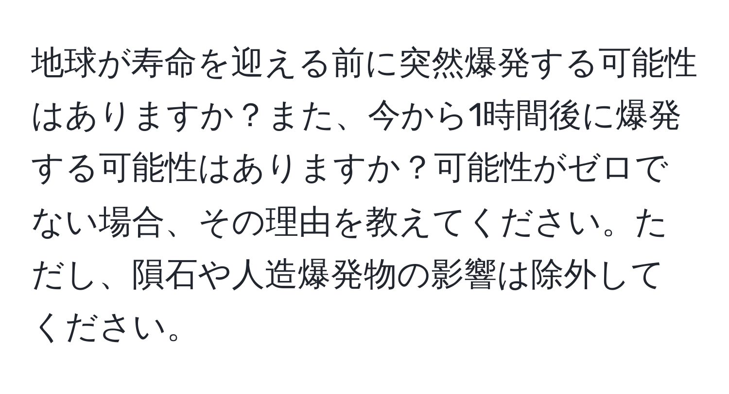 地球が寿命を迎える前に突然爆発する可能性はありますか？また、今から1時間後に爆発する可能性はありますか？可能性がゼロでない場合、その理由を教えてください。ただし、隕石や人造爆発物の影響は除外してください。