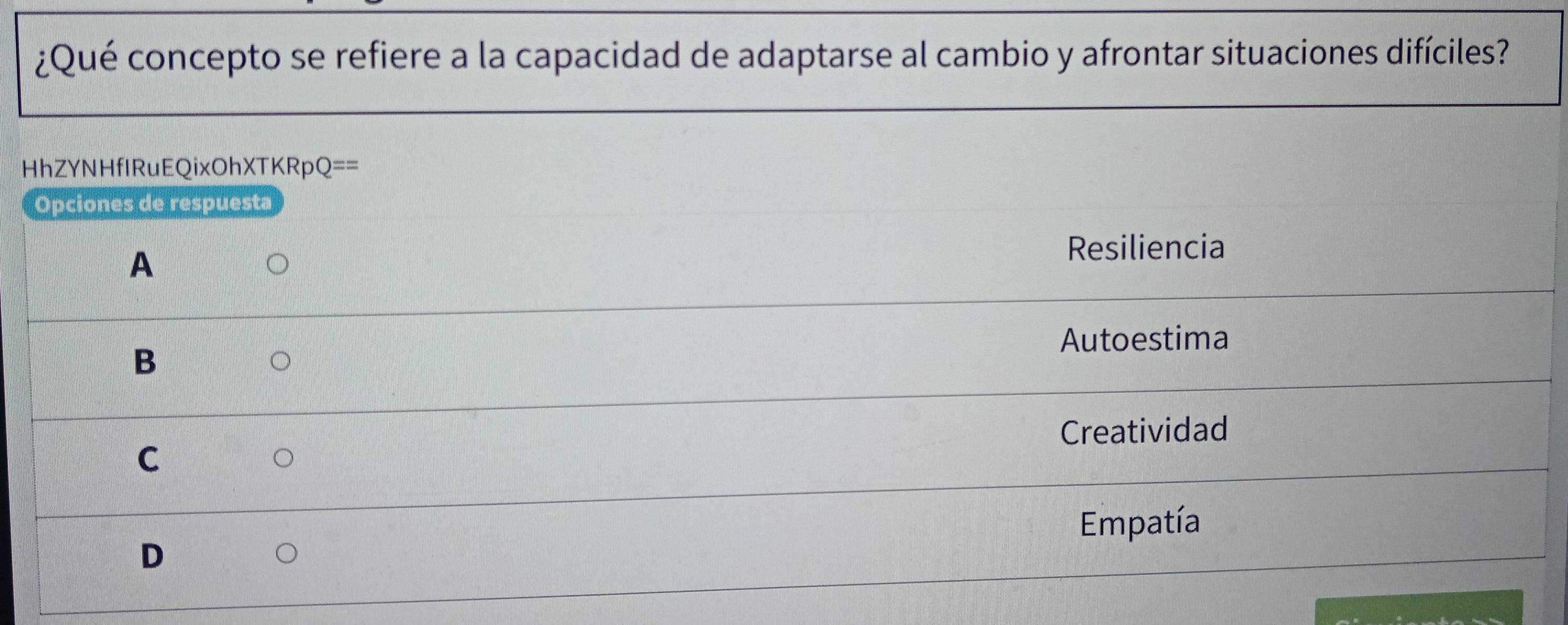 ¿Qué concepto se refiere a la capacidad de adaptarse al cambio y afrontar situaciones difíciles?
HhZYNHfIRuEQixOhXTKRpQ==
Opciones de respuesta
A
Resiliencia
B
Autoestima
Creatividad
C
Empatía
D