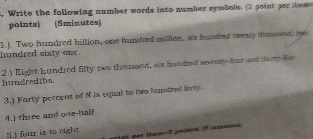 Write the following number words into number symbols. (1 point per item= 
points) (5minutes) 
1.) Two hundred billion, one hundred million, six hundred twenty thousand, two 
hundred sixty-one. 
2.) Eight hundred fifty-two thousand, six hundred seventy-four and thirty-five 
hundredths. 
3.) Forty percent of N is equal to two hundred forty. 
4.) three and one-half 
int per item=5 pointal (5 minutes) 
5.) four is to eight