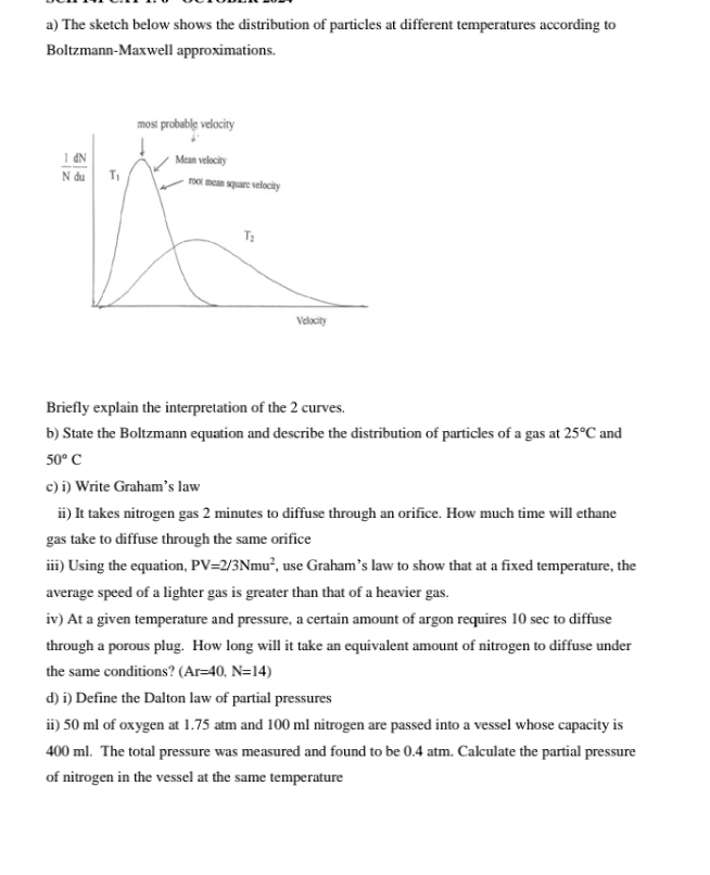 The sketch below shows the distribution of particles at different temperatures according to
Boltzmann-Maxwell approximations.
Briefly explain the interpretation of the 2 curves.
b) State the Boltzmann equation and describe the distribution of particles of a gas at 25°C and
50°C
c) i) Write Graham’s law
ii) It takes nitrogen gas 2 minutes to diffuse through an orifice. How much time will ethane
gas take to diffuse through the same orifice
iii) Using the equation, PV=2/3Nmu^2 , use Graham’s law to show that at a fixed temperature, the
average speed of a lighter gas is greater than that of a heavier gas.
iv) At a given temperature and pressure, a certain amount of argon requires 10 sec to diffuse
through a porous plug. How long will it take an equivalent amount of nitrogen to diffuse under
the same conditions? (Ar=40,N=14)
d) i) Define the Dalton law of partial pressures
ii) 50 ml of oxygen at 1.75 atm and 100 ml nitrogen are passed into a vessel whose capacity is
400 ml. The total pressure was measured and found to be 0.4 atm. Calculate the partial pressure
of nitrogen in the vessel at the same temperature