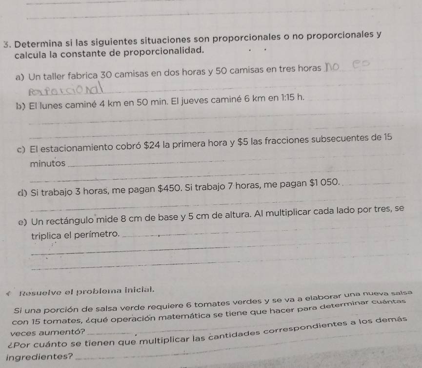 Determina si las siguientes situaciones son proporcionales o no proporcionales y 
calcula la constante de proporcionalidad. 
_ 
a) Un taller fabrica 30 camisas en dos horas y 50 camisas en tres horas_ 
_ 
b) El lunes caminé 4 km en 50 min. El jueves caminé 6 km en 1:15 h._ 
_ 
_ 
c) El estacionamiento cobró $24 la primera hora y $5 las fracciones subsecuentes de 15
_ 
minutos 
_ 
d) Si trabajo 3 horas, me pagan $450. Si trabajo 7 horas, me pagan $1 050._ 
_ 
_ 
e) Un rectángulo mide 8 cm de base y 5 cm de altura. Al multiplicar cada lado por tres, se 
_ 
triplica el perímetro. 
_ 
Resuelve el problema inicial. 
Si una porción de salsa verde requiere 6 tomates verdes y se va a elaborar una nueva salsa 
con 15 tomates, ¿qué operación matemática se tiene que hacer para determinar cuántas 
veces aumentó? 
¿Por cuánto se tienen que multiplicar las cantidades correspondientes a los demás 
ingredientes?