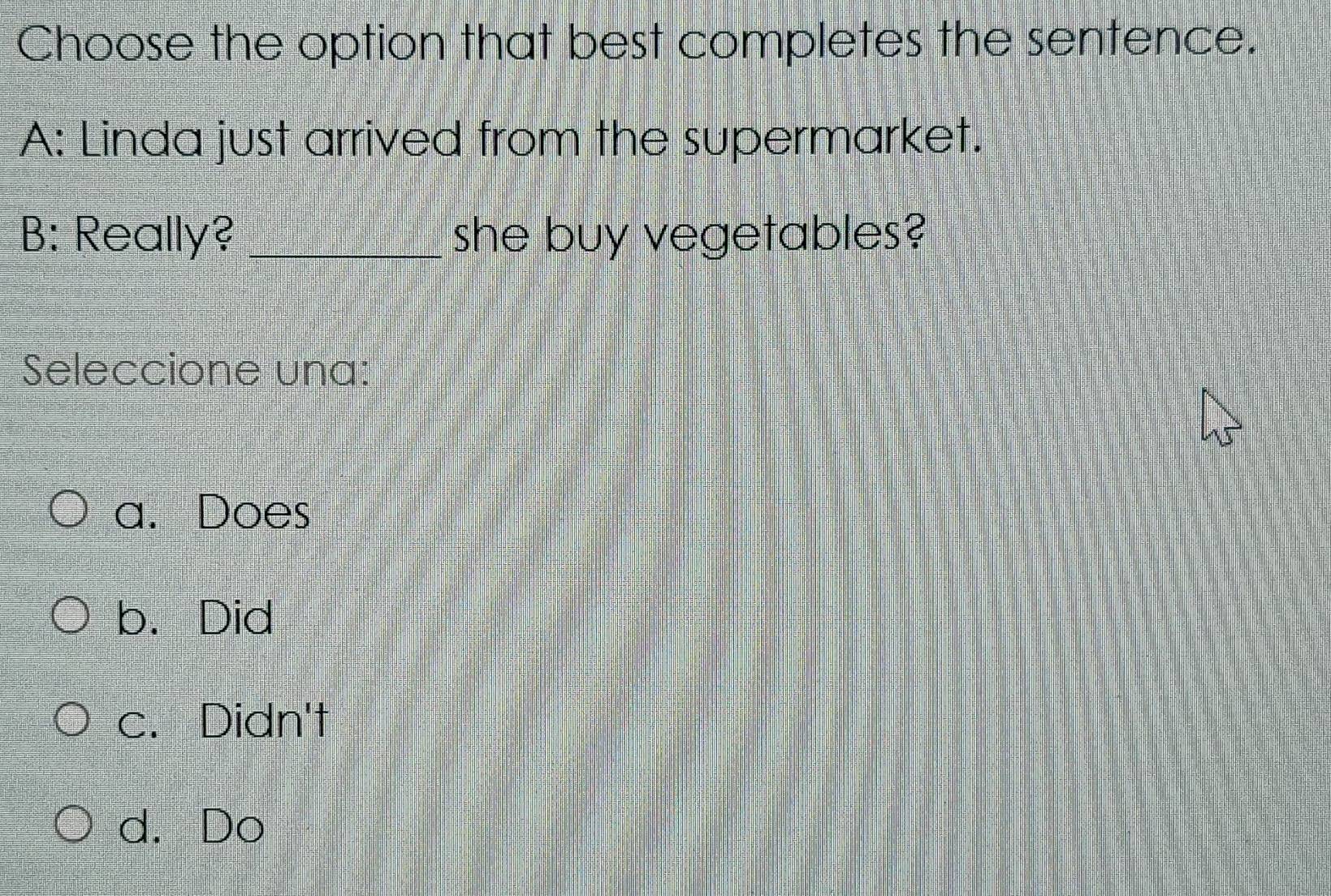 Choose the option that best completes the sentence.
A: Linda just arrived from the supermarket.
B: Really? _she buy vegetables?
Seleccione una:
a. Does
b. Did
c. Didn't
d. Do