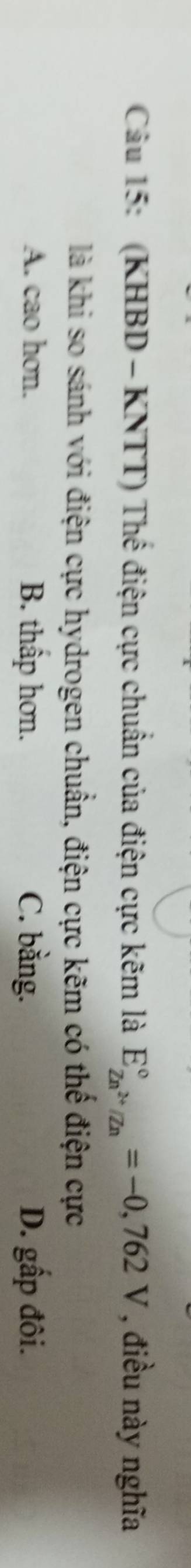 (KHBD - KNTT) Thế điện cực chuẩn của điện cực kẽm là E_Zn^(2+)/Zn^circ =-0,762V , điều này nghĩa
là khi so sánh với điện cực hydrogen chuẩn, điện cực kẽm có thể điện cực
A. cao hơn. B. thấp hơn. C. bằng. D. gấp đôi.