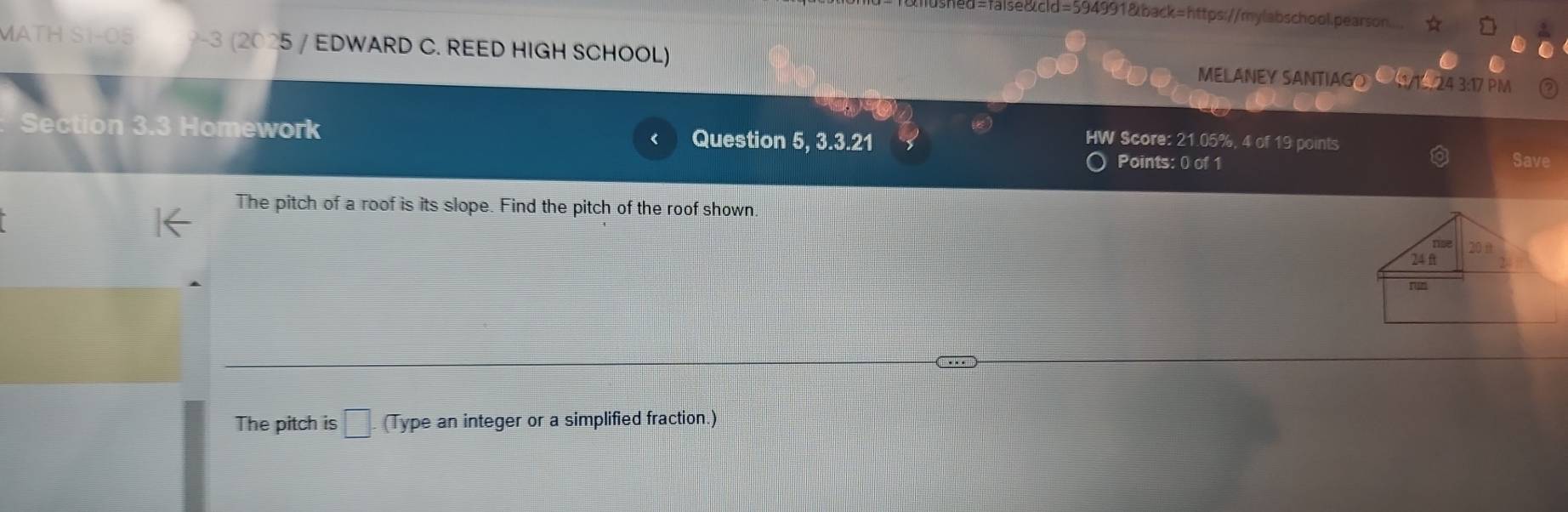 ed=false&cld=594991&back=https://mylabschool.pearson.... 
MATH S1-05 -3 (2025 / EDWARD C. REED HIGH SCHOOL) MELANEY SANTIAGO U/1524 3:17 PM 
Section 3.3 Homework Question 5, 3.3.21 
HW Score: 21.05%, 4 of 19 points 
Points: 0 of 1 Save 
The pitch of a roof is its slope. Find the pitch of the roof shown 
/nse
24ft 20 i 
rsn 
The pitch is □. (Type an integer or a simplified fraction.)