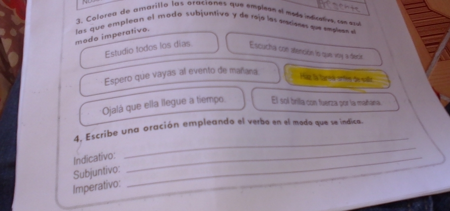 Colorea de amarillo las oraciones que empleon el moda indicativo, con azal 
las que emplean el modo subjuntivo y de rojó las oraciones que emplean el 
modo imperativo. 
Estudio todos los dias. 
Escucha con atención lo que voy a decir 
Espero que vayas al evento de mañana 
Ház la tarsá antes de salir 
Ojalá que ella llegue a tiempo. El sol brila con fuerza por la mañana. 
_ 
4, Escribe una oración empleando el verbo en el modo que se indica. 
Indicativo:_ 
Subjuntivo: 
_ 
Imperativo: