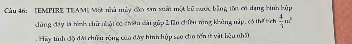 [EMPIRE TEAM] Một nhà máy cần sản xuất một bể nước bằng tôn có dạng hình hộp 
đứng đáy là hình chữ nhật có chiều dài gấp 2 lần chiều rộng không nắp, có thể tích  4/3 m^3. Hãy tính độ dài chiều rộng của đáy hình hộp sao cho tốn ít vật liệu nhất.