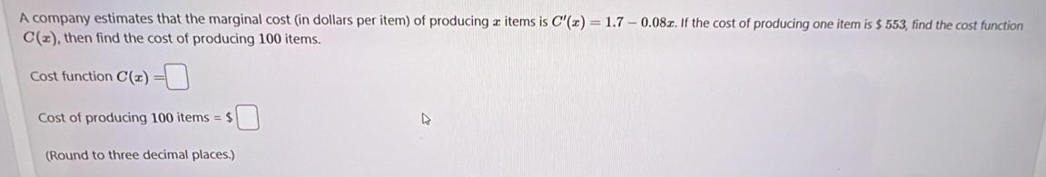 A company estimates that the marginal cost (in dollars per item) of producing æ items is C'(x)=1.7-0.08x. If the cost of producing one item is $ 553, find the cost function
C(x) , then find the cost of producing 100 items. 
Cost function C(x)=□
Cost of producing 100items=$□
(Round to three decimal places.)