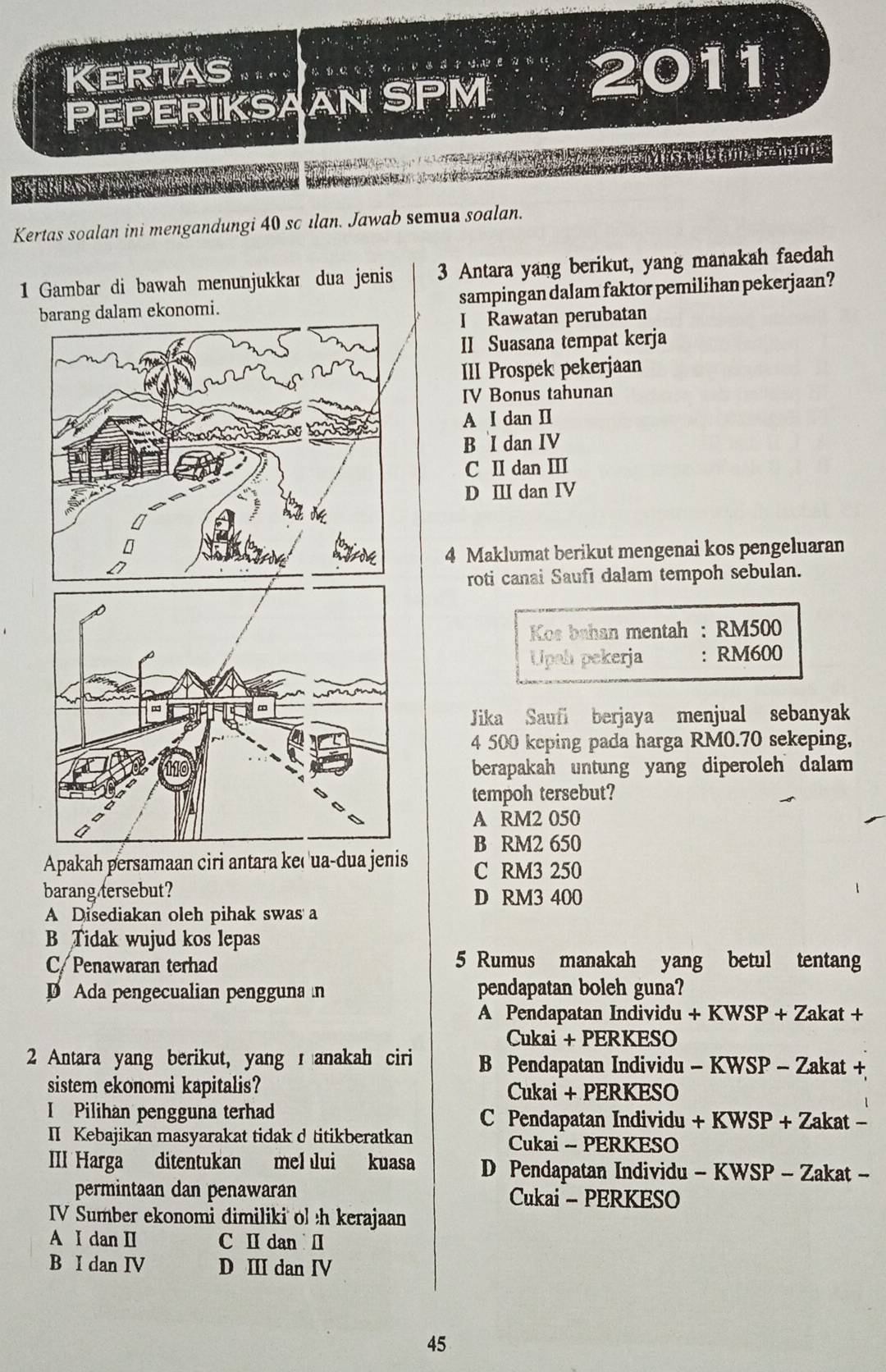 Kertas   o t a t t o n v e d t o e ？ 2011
PEPERIKSAAN SPM
AMe   M a  nl amal ennts
Kertas soalan ini mengandungi 40 sc ılan. Jawab semua soalan.
1 Gambar di bawah menunjukkar dua jenis 3 Antara yang berikut, yang manakah faedah
barang dalam ekonomi. sampingan dalam faktor pemilihan pekerjaan?
I Rawatan perubatan
II Suasana tempat kerja
III Prospek pekerjaan
IV Bonus tahunan
A I dan II
B I dan IV
C I dan Ⅲ
D Ⅲ dan IV
4 Maklumat berikut mengenai kos pengeluaran
roti canai Saufi dalam tempoh sebulan.
Kos bahan mentah : RM500
Upah pekerja : RM600
Jika Saufi berjaya menjual sebanyak
4 500 keping pada harga RM0.70 sekeping,
berapakah untung yang diperoleh dalam 
tempoh tersebut?
A RM2 050
B RM2 650
Apakah persamaan ciri antara keç'ua-dua jenis C RM3 250
barang tersebut? D RM3 400
A Disediakan oleh pihak swas a
B Tidak wujud kos lepas
C/ Penawaran terhad 5 Rumus manakah yang betul tentang
Ada pengecualian pengguna n pendapatan boleh guna?
A Pendapatan Individu + KWSP + Zakat +
Cukai + PERKESO
2 Antara yang berikut, yang  anakah ciri B Pendapatan Individu - KWSP - Zakat +
sistem ekonomi kapitalis? Cukai + PERKESO
I Pilihan pengguna terhad C Pendapatan Individu + KWSP + Zakat -
II Kebajikan masyarakat tidak d titikberatkan Cukai - PERKESO
III Harga ditentukan mel lui kuasa D Pendapatan Individu - KWSP - Zakat -
permintaan dan penawaran Cukai - PERKESO
IV Sumber ekonomi dimiliki ol h kerajaan
A I dan I C Ⅱ dan Ⅱ
B I dan IV D Ⅲ dan IV
45