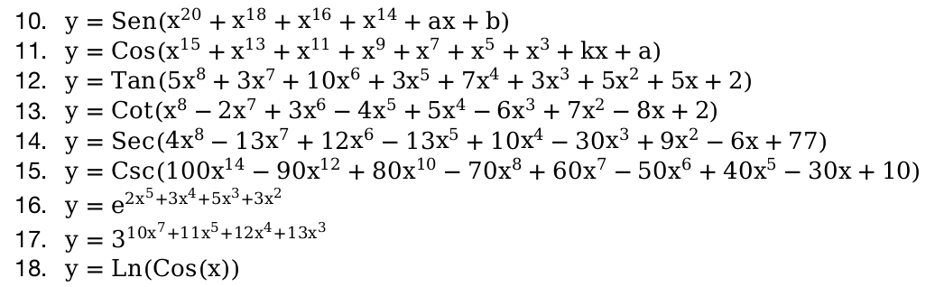 y=Sen(x^(20)+x^(18)+x^(16)+x^(14)+ax+b)
11. y=Cos(x^(15)+x^(13)+x^(11)+x^9+x^7+x^5+x^3+kx+a)
12. y=Tan(5x^8+3x^7+10x^6+3x^5+7x^4+3x^3+5x^2+5x+2)
13. y=Cot(x^8-2x^7+3x^6-4x^5+5x^4-6x^3+7x^2-8x+2)
14. y=Sec(4x^8-13x^7+12x^6-13x^5+10x^4-30x^3+9x^2-6x+77)
15. y=Csc(100x^(14)-90x^(12)+80x^(10)-70x^8+60x^7-50x^6+40x^5-30x+10)
16. y=e^(2x^5)+3x^4+5x^3+3x^2
17. y=3^(10x^7)+11x^5+12x^4+13x^3
18. y=Ln(Cos(x))