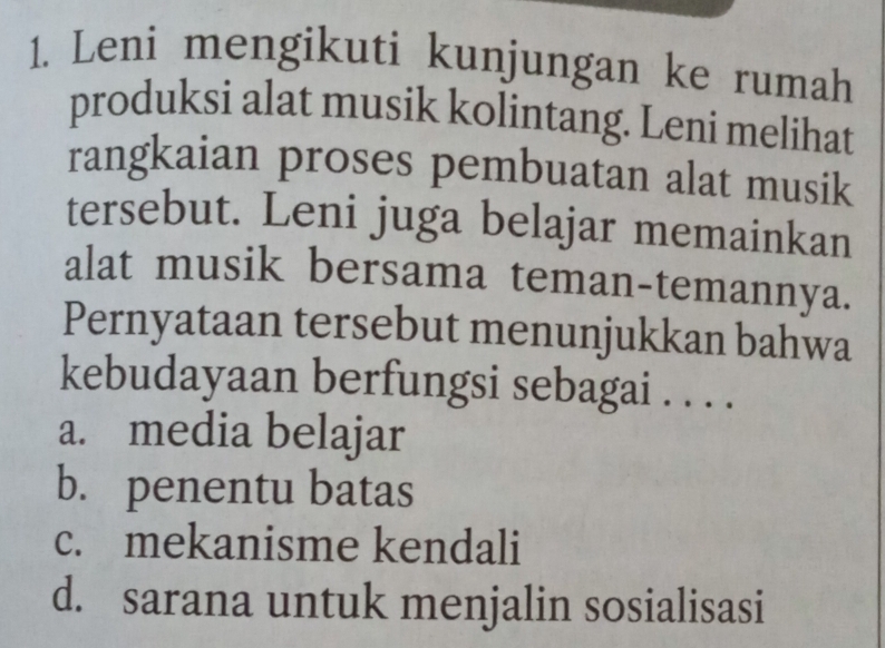 Leni mengikuti kunjungan ke rumah
produksi alat musik kolintang. Leni melihat
rangkaian proses pembuatan alat musik
tersebut. Leni juga belajar memainkan
alat musik bersama teman-temannya.
Pernyataan tersebut menunjukkan bahwa
kebudayaan berfungsi sebagai . . . .
a. media belajar
b. penentu batas
c. mekanisme kendali
d. sarana untuk menjalin sosialisasi