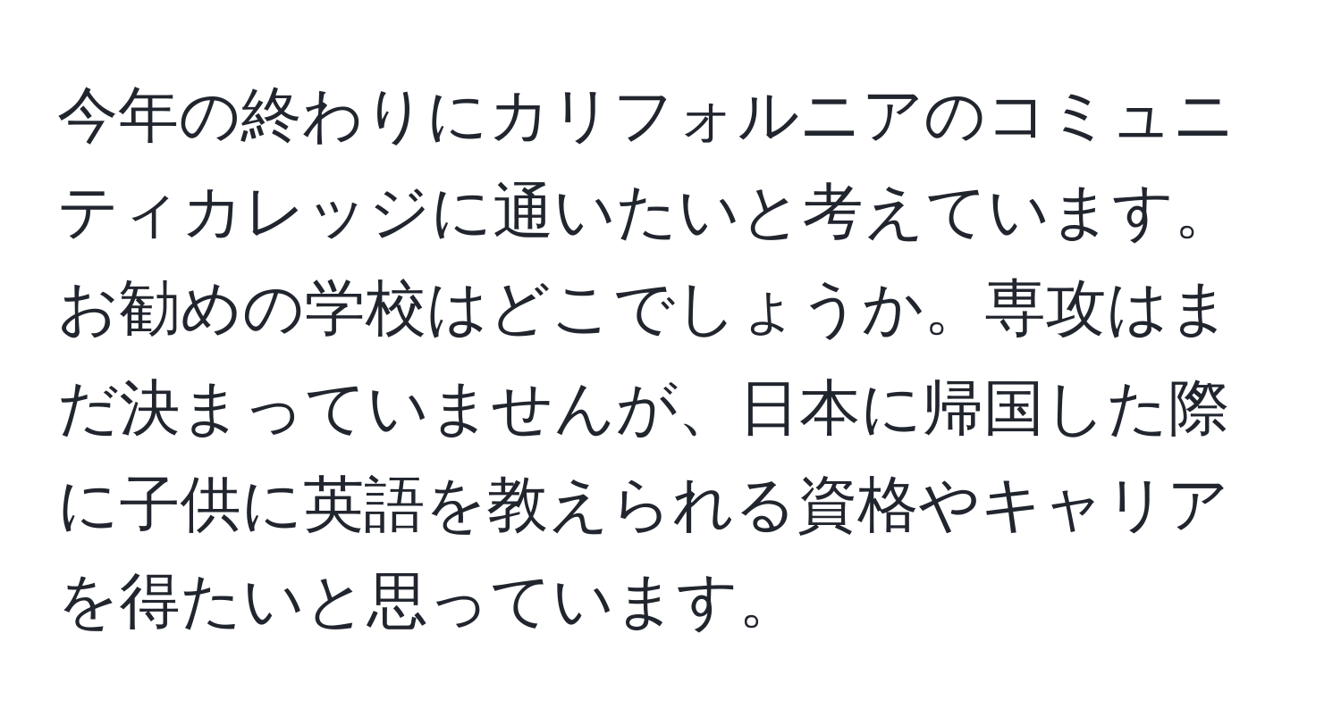 今年の終わりにカリフォルニアのコミュニティカレッジに通いたいと考えています。お勧めの学校はどこでしょうか。専攻はまだ決まっていませんが、日本に帰国した際に子供に英語を教えられる資格やキャリアを得たいと思っています。